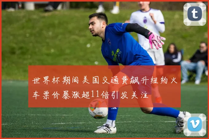 世界杯期间美国交通费飙升纽约火车票价暴涨超11倍引发关注