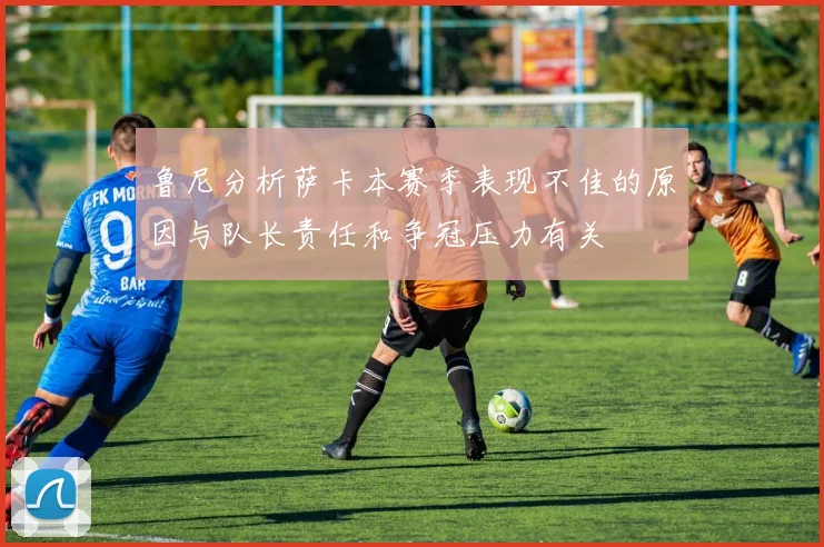 鲁尼分析萨卡本赛季表现不佳的原因与队长责任和争冠压力有关
