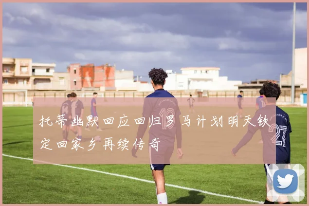托蒂幽默回应回归罗马计划明天铁定回家乡再续传奇