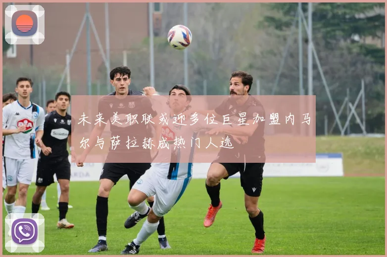 未来美职联或迎多位巨星加盟内马尔与萨拉赫成热门人选