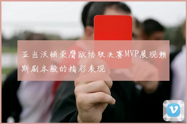 亚当沃顿荣膺欧协联决赛MVP展现赖斯剧本般的精彩表现