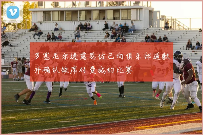 罗塞尼尔透露恩佐已向俱乐部道歉并确认缺席对曼城的比赛