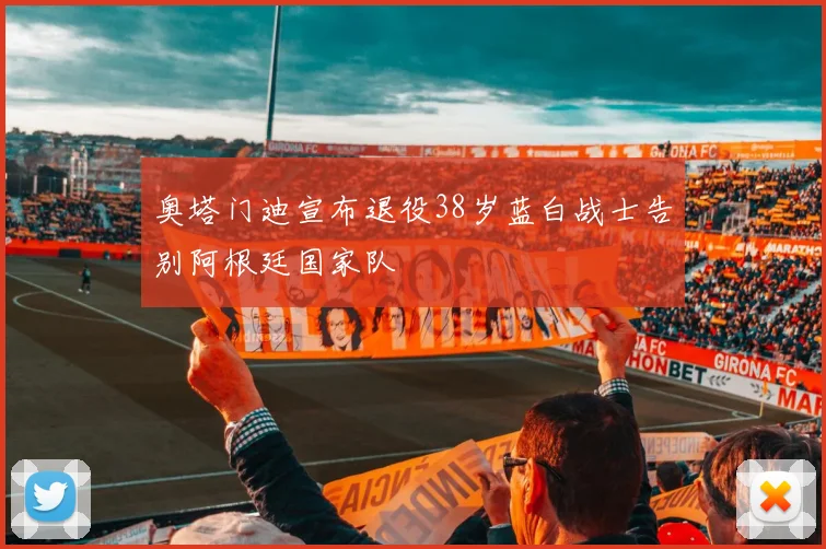奥塔门迪宣布退役38岁蓝白战士告别阿根廷国家队