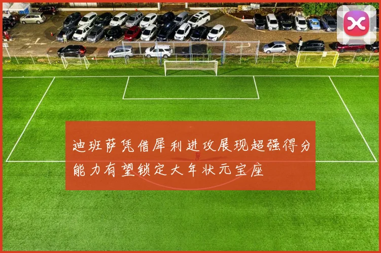 迪班萨凭借犀利进攻展现超强得分能力有望锁定大年状元宝座