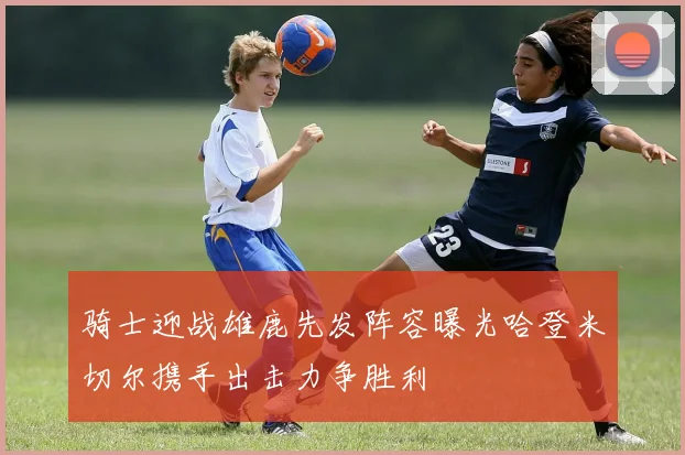 骑士迎战雄鹿先发阵容曝光哈登米切尔携手出击力争胜利