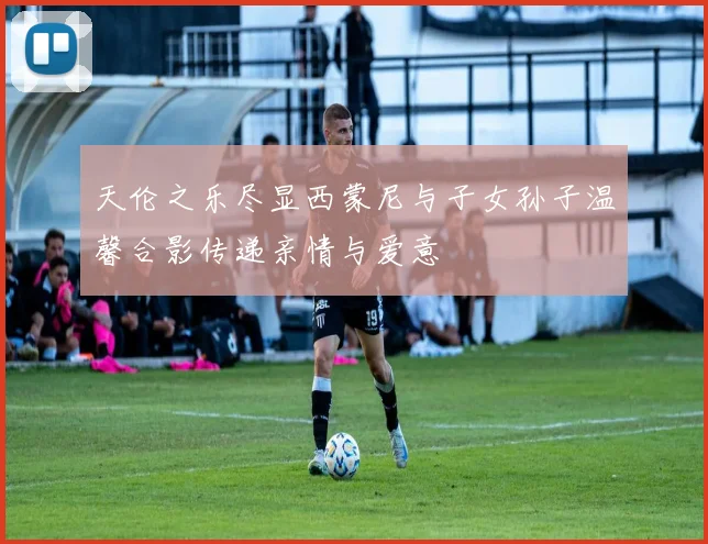 天伦之乐尽显西蒙尼与子女孙子温馨合影传递亲情与爱意