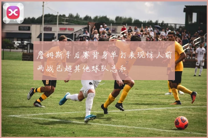 詹姆斯季后赛背身单打表现惊人前两战已超其他球队总和