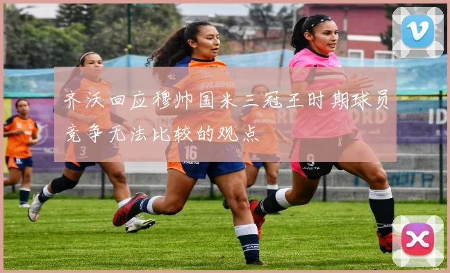 齐沃回应穆帅国米三冠王时期球员竞争无法比较的观点
