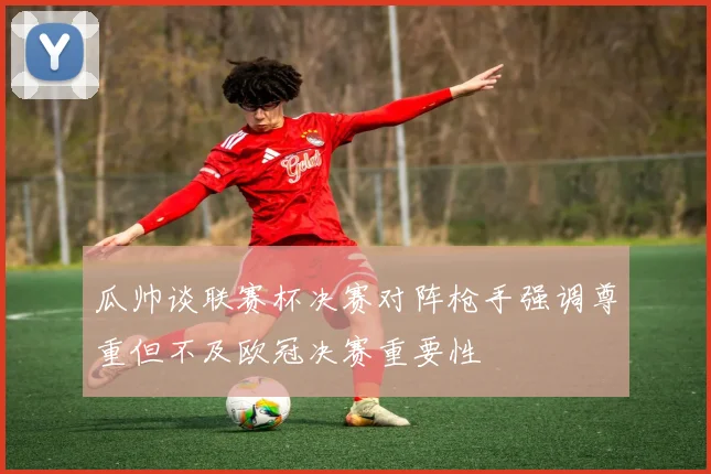 瓜帅谈联赛杯决赛对阵枪手强调尊重但不及欧冠决赛重要性