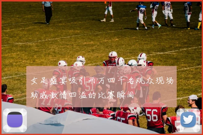 女足盛宴吸引两万四千名观众现场助威激情四溢的比赛瞬间