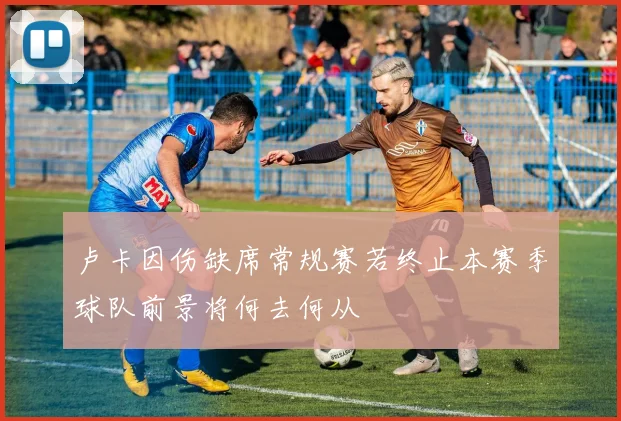 卢卡因伤缺席常规赛若终止本赛季球队前景将何去何从