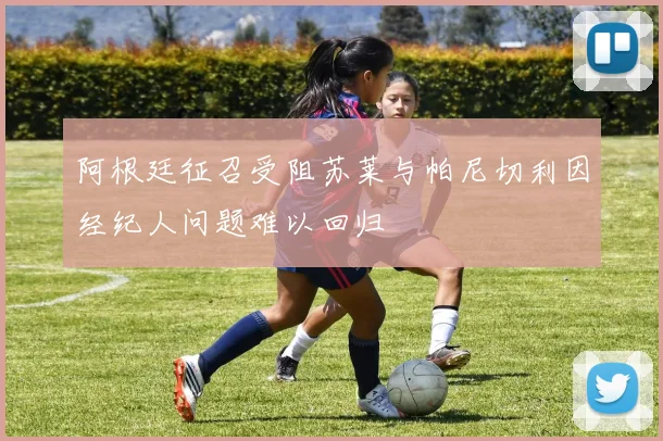 阿根廷征召受阻苏莱与帕尼切利因经纪人问题难以回归