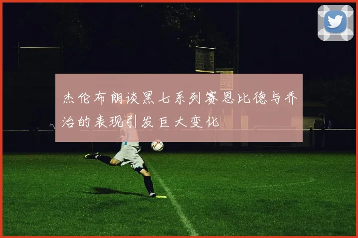 杰伦布朗谈黑七系列赛恩比德与乔治的表现引发巨大变化