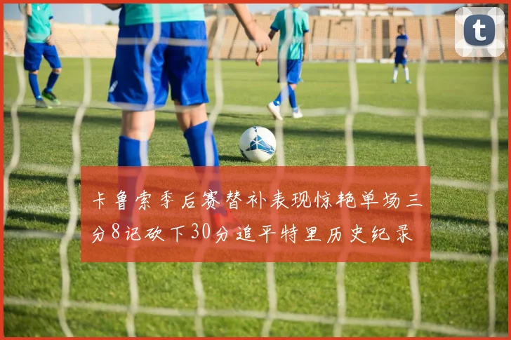 卡鲁索季后赛替补表现惊艳单场三分8记砍下30分追平特里历史纪录