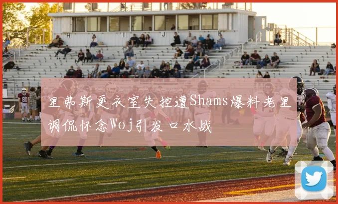 里弗斯更衣室失控遭Shams爆料老里调侃怀念Woj引发口水战