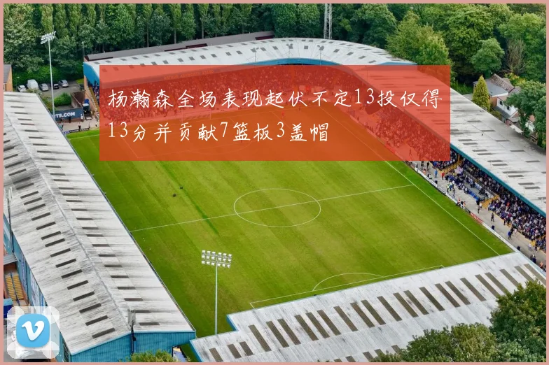 杨瀚森全场表现起伏不定13投仅得13分并贡献7篮板3盖帽