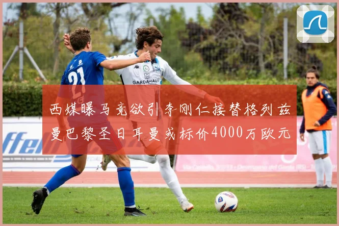 西媒曝马竞欲引李刚仁接替格列兹曼巴黎圣日耳曼或标价4000万欧元