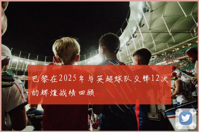 巴黎在2025年与英超球队交锋12次的辉煌战绩回顾