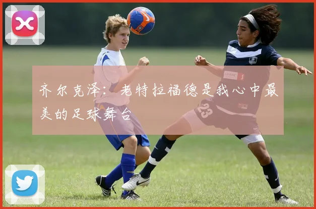 齐尔克泽：老特拉福德是我心中最美的足球舞台