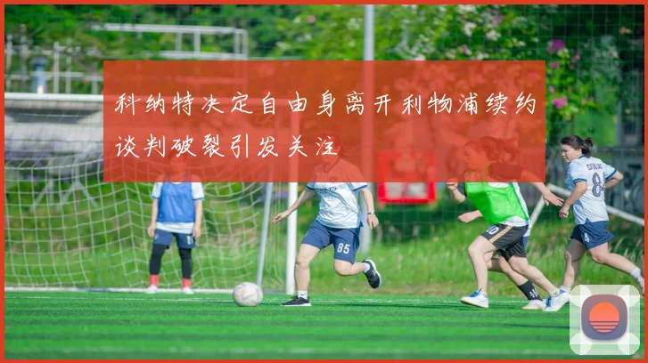 科纳特决定自由身离开利物浦续约谈判破裂引发关注