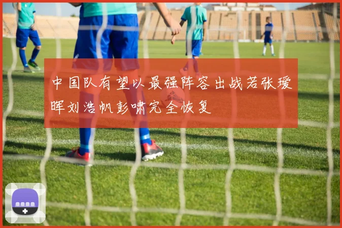 中国队有望以最强阵容出战若张瑷晖刘浩帆彭啸完全恢复