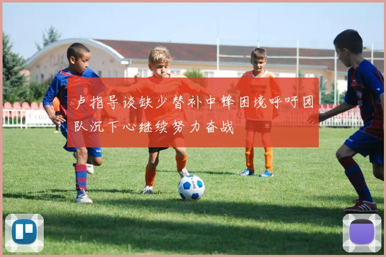 卢指导谈缺少替补中锋困境呼吁团队沉下心继续努力奋战
