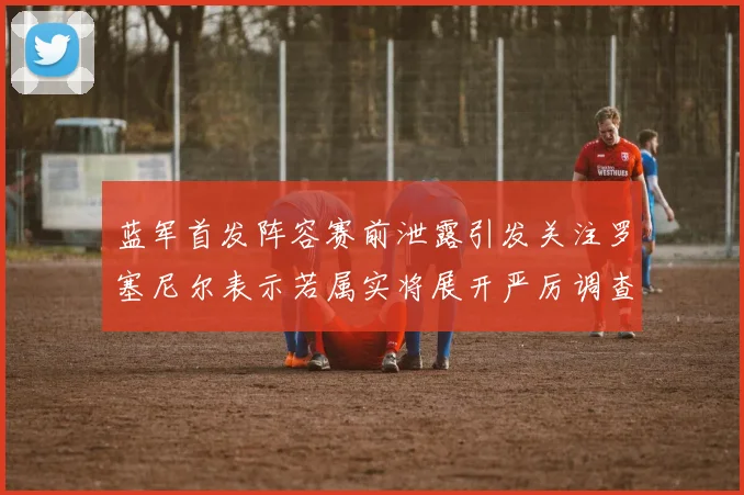 蓝军首发阵容赛前泄露引发关注罗塞尼尔表示若属实将展开严厉调查