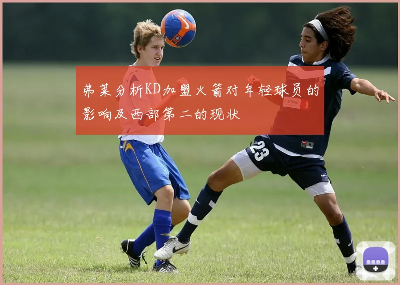 弗莱分析KD加盟火箭对年轻球员的影响及西部第二的现状