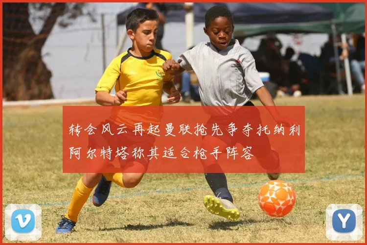 转会风云再起曼联抢先争夺托纳利阿尔特塔称其适合枪手阵容