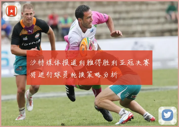 沙特媒体报道利雅得胜利亚冠决赛将进行球员轮换策略分析