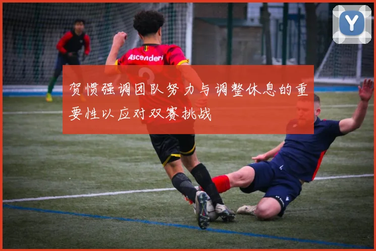 贺惯强调团队努力与调整休息的重要性以应对双赛挑战
