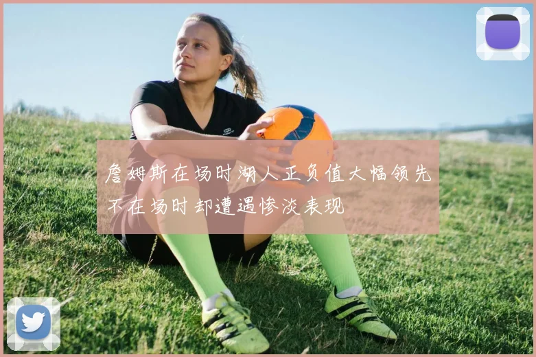 詹姆斯在场时湖人正负值大幅领先不在场时却遭遇惨淡表现