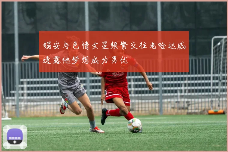 锡安与色情女星频繁交往老哈达威透露他梦想成为男优