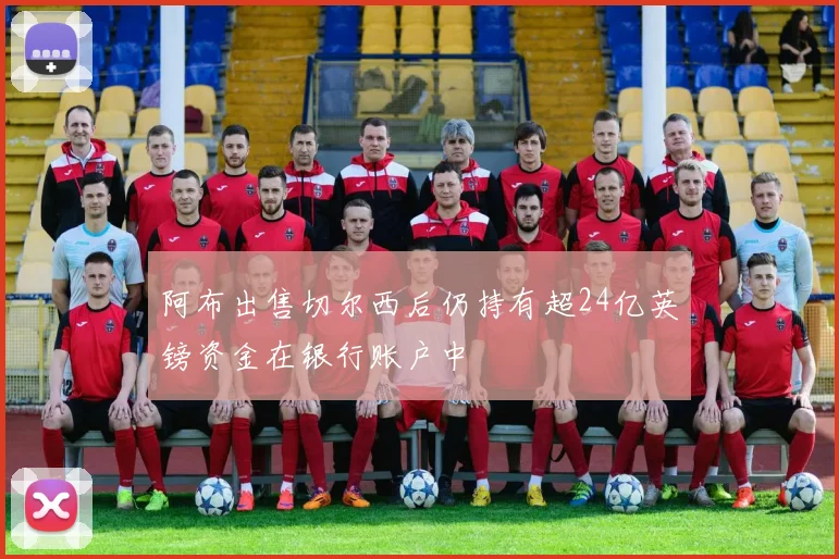 阿布出售切尔西后仍持有超24亿英镑资金在银行账户中