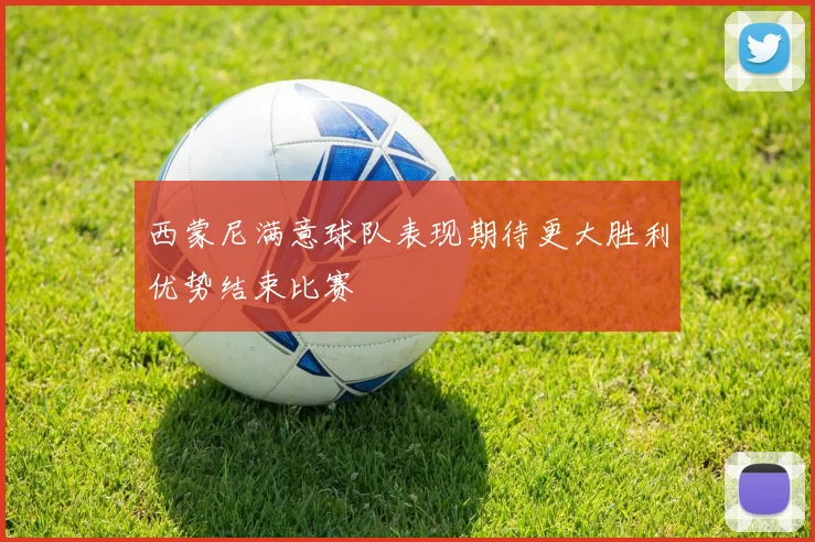 西蒙尼满意球队表现期待更大胜利优势结束比赛