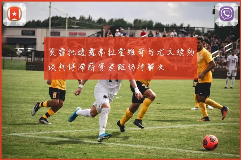 莫雷托透露弗拉霍维奇与尤文续约谈判停滞薪资差距仍待解决